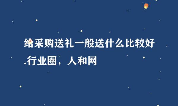 给采购送礼一般送什么比较好.行业圈，人和网