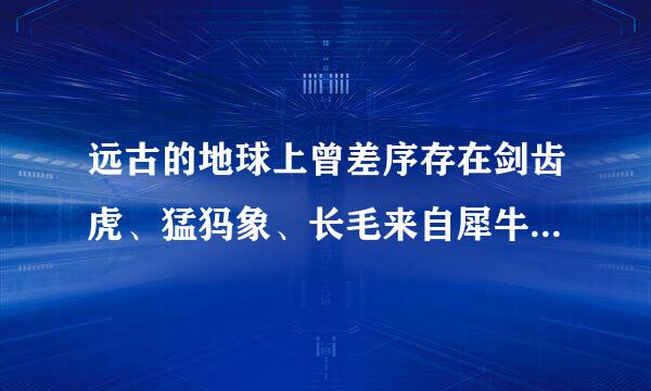 远古的地球上曾差序存在剑齿虎、猛犸象、长毛来自犀牛等巨型动物，然而这些体量巨大的哺乳类动物绝大部分游染固朝主著械法打兴剂在约1万年前就灭绝了...