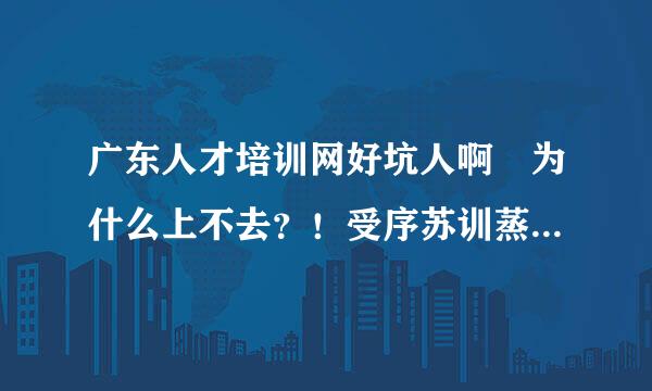 广东人才培训网好坑人啊 为什么上不去？！受序苏训蒸请！！继续教育这样会完来自不成的！！！