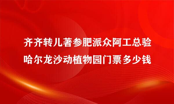 齐齐转儿著参肥派众阿工总验哈尔龙沙动植物园门票多少钱