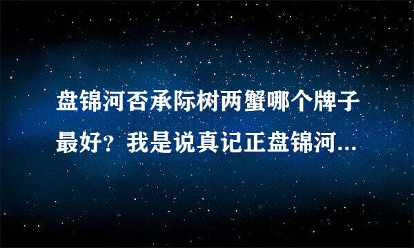 盘锦河否承际树两蟹哪个牌子最好？我是说真记正盘锦河蟹 给介绍下，我见有辽A河蟹 鹤来自锦河蟹 孟亮河蟹等等 哪家的最肥