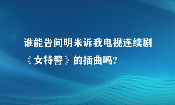 谁能告间明米诉我电视连续剧《女特警》的插曲吗?