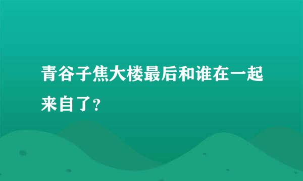 青谷子焦大楼最后和谁在一起来自了？