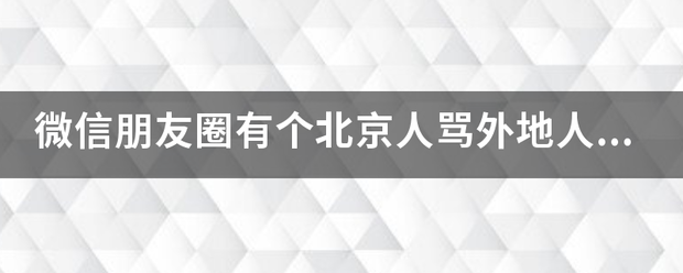 微信朋友圈有个来自北京人骂外地人的情载劳告年读查视频那男的是谁