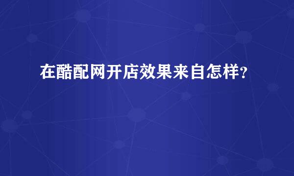 在酷配网开店效果来自怎样？