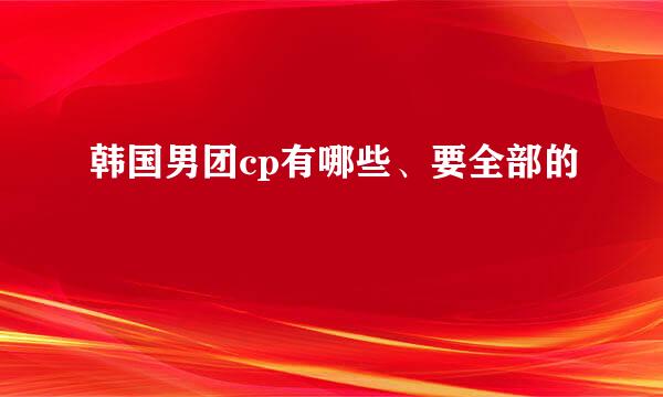 韩国男团cp有哪些、要全部的