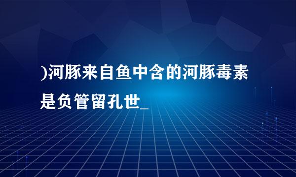 )河豚来自鱼中含的河豚毒素是负管留孔世_