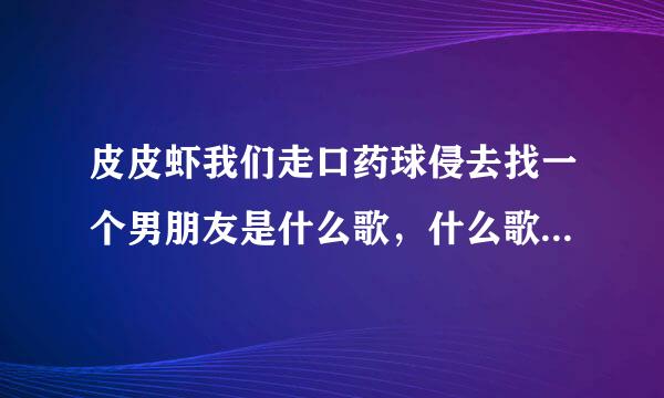 皮皮虾我们走口药球侵去找一个男朋友是什么歌，什么歌曲的歌词？