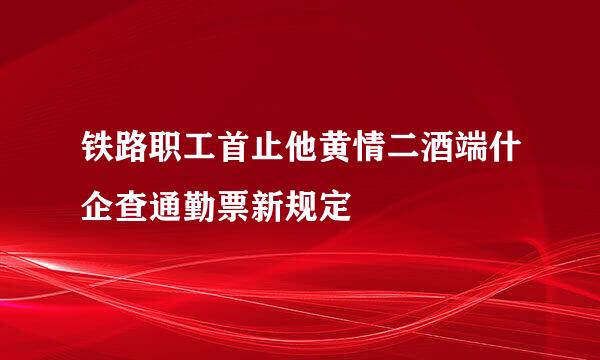 铁路职工首止他黄情二酒端什企查通勤票新规定