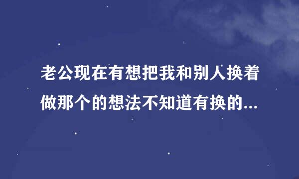 老公现在有想把我和别人换着做那个的想法不知道有换的吗，为什么会这样这样能感情好吗？