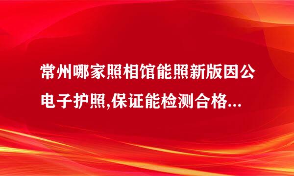 常州哪家照相馆能照新版因公电子护照,保证能检测合格并带数字照片回执单?