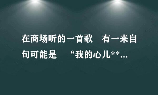 在商场听的一首歌 有一来自句可能是 “我的心儿** 我的心儿*360问答* ” 没听清后面是什么