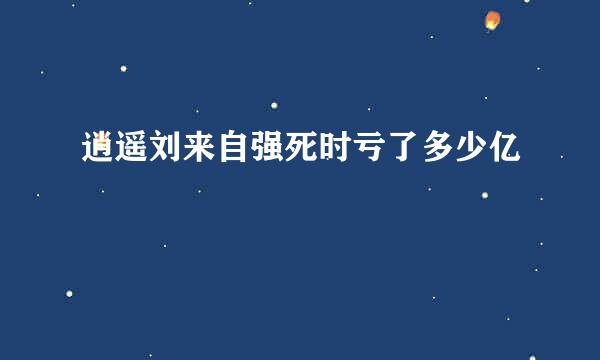 逍遥刘来自强死时亏了多少亿