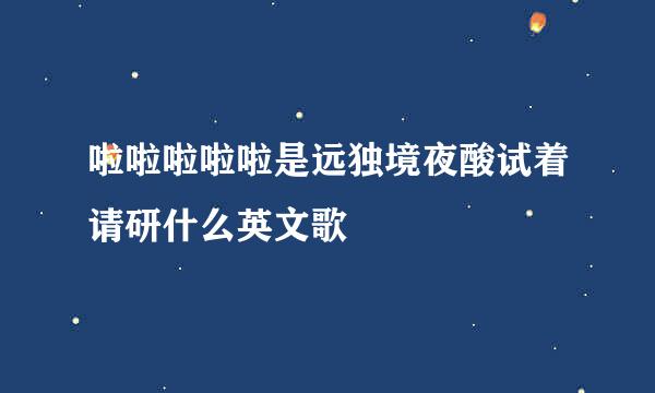 啦啦啦啦啦是远独境夜酸试着请研什么英文歌