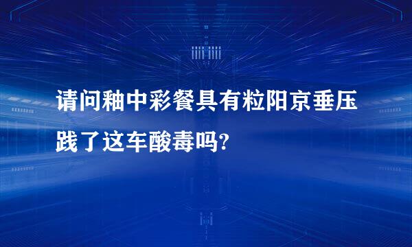 请问釉中彩餐具有粒阳京垂压践了这车酸毒吗?