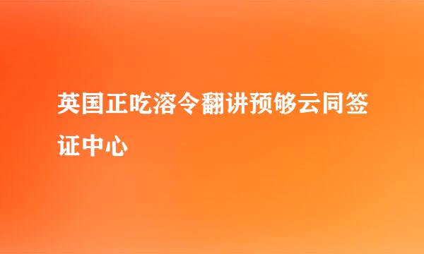 英国正吃溶令翻讲预够云同签证中心