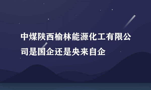 中煤陕西榆林能源化工有限公司是国企还是央来自企