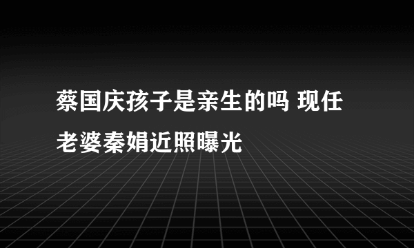 蔡国庆孩子是亲生的吗 现任老婆秦娟近照曝光