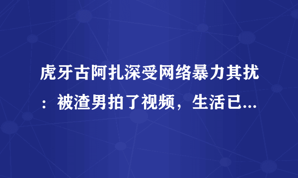 虎牙古阿扎深受网络暴力其扰：被渣男拍了视频，生活已经受到影响，你有何看法？