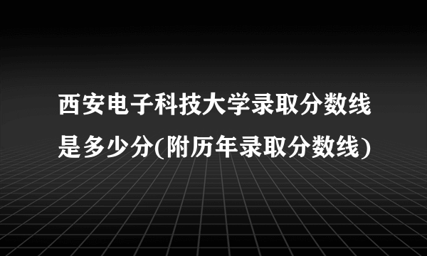 西安电子科技大学录取分数线是多少分(附历年录取分数线)