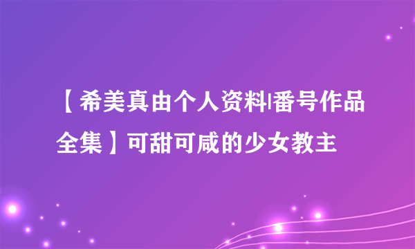 【希美真由个人资料|番号作品全集】可甜可咸的少女教主