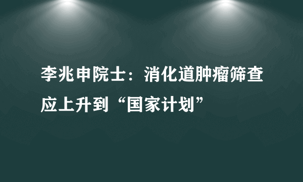 李兆申院士：消化道肿瘤筛查应上升到“国家计划”