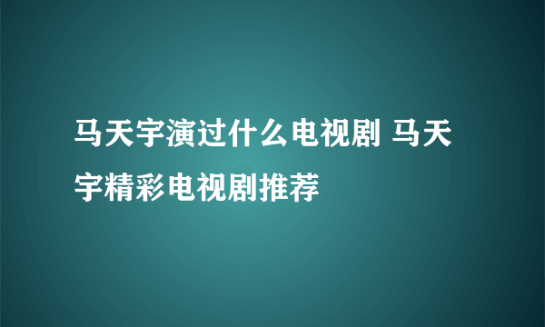 马天宇演过什么电视剧 马天宇精彩电视剧推荐