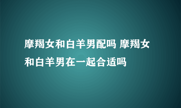 摩羯女和白羊男配吗 摩羯女和白羊男在一起合适吗