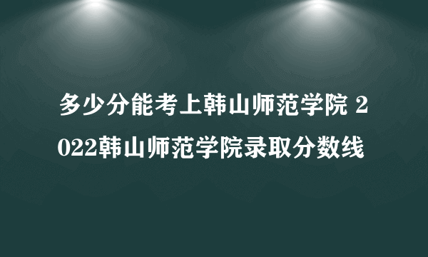 多少分能考上韩山师范学院 2022韩山师范学院录取分数线