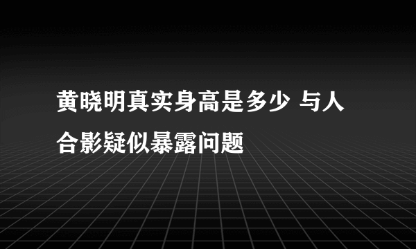 黄晓明真实身高是多少 与人合影疑似暴露问题