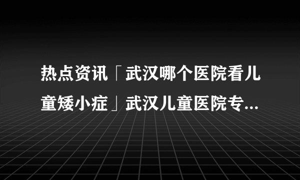 热点资讯「武汉哪个医院看儿童矮小症」武汉儿童医院专家排名-【儿科专家刘国江】