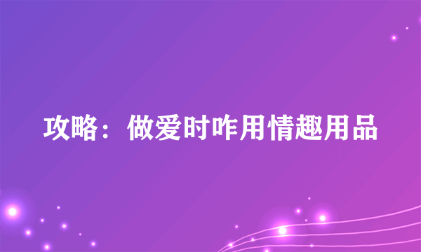 攻略：做爱时咋用情趣用品