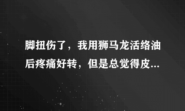 脚扭伤了，我用狮马龙活络油后疼痛好转，但是总觉得皮肤有点火辣