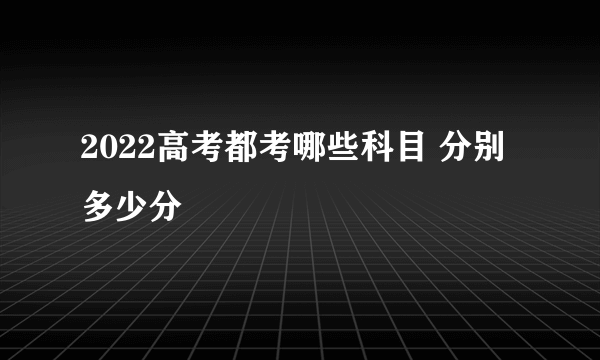 2022高考都考哪些科目 分别多少分