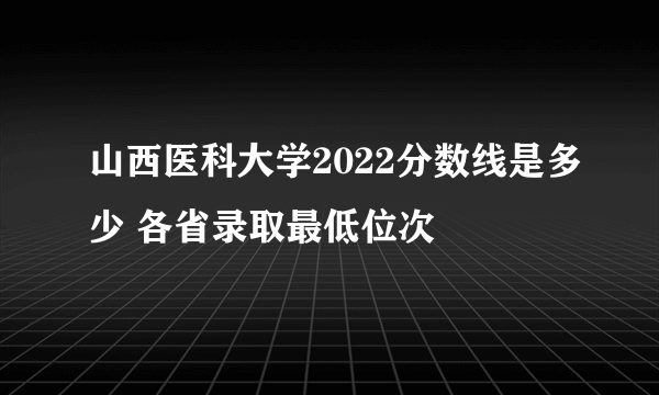 山西医科大学2022分数线是多少 各省录取最低位次