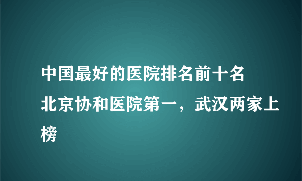 中国最好的医院排名前十名 北京协和医院第一，武汉两家上榜