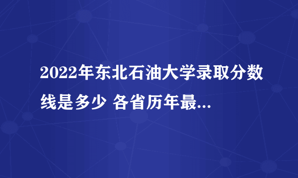 2022年东北石油大学录取分数线是多少 各省历年最低分数线