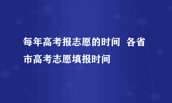 每年高考报志愿的时间  各省市高考志愿填报时间