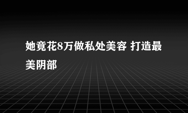 她竟花8万做私处美容 打造最美阴部