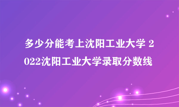 多少分能考上沈阳工业大学 2022沈阳工业大学录取分数线