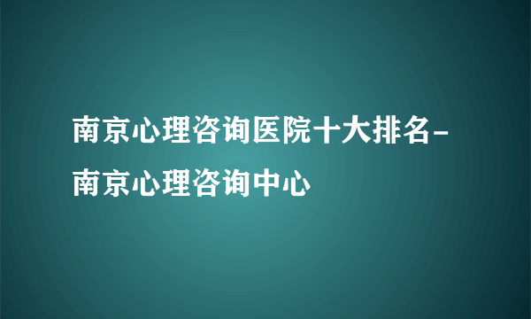 南京心理咨询医院十大排名-南京心理咨询中心