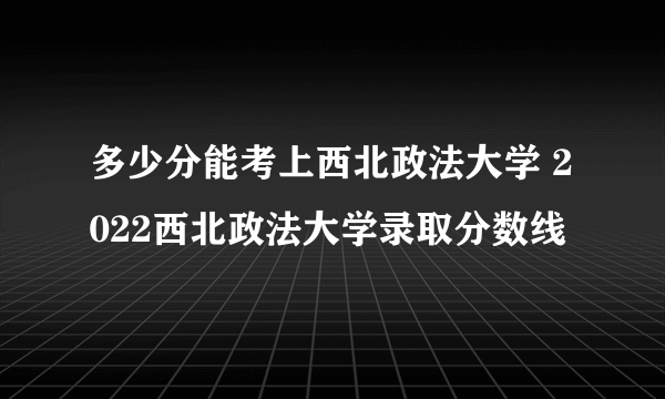 多少分能考上西北政法大学 2022西北政法大学录取分数线