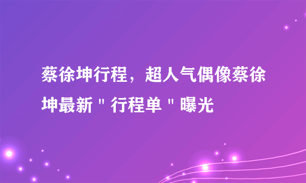 蔡徐坤行程，超人气偶像蔡徐坤最新＂行程单＂曝光