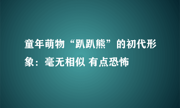 童年萌物“趴趴熊”的初代形象：毫无相似 有点恐怖