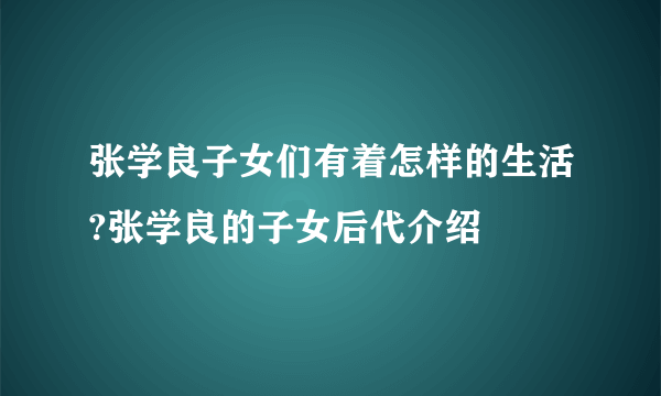 张学良子女们有着怎样的生活?张学良的子女后代介绍