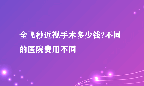 全飞秒近视手术多少钱?不同的医院费用不同