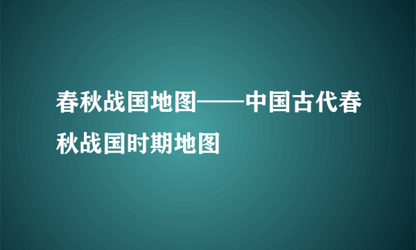 春秋战国地图——中国古代春秋战国时期地图