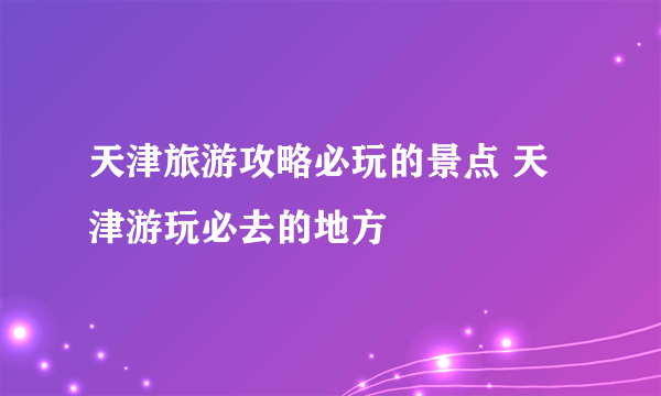 天津旅游攻略必玩的景点 天津游玩必去的地方