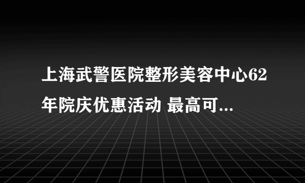 上海武警医院整形美容中心62年院庆优惠活动 最高可享受2000元现金优惠