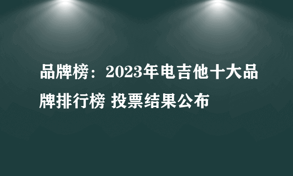 品牌榜：2023年电吉他十大品牌排行榜 投票结果公布